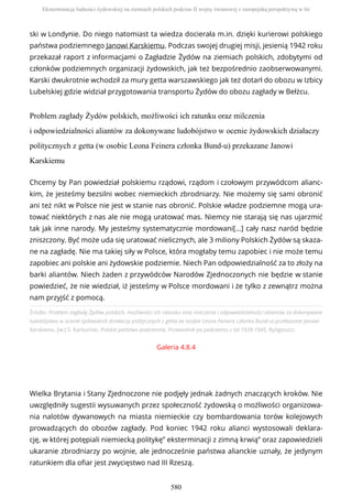 ski w Londynie. Do niego natomiast ta wiedza docierała m.in. dzięki kurierowi polskiego
państwa podziemnego Janowi Karskiemu. Podczas swojej drugiej misji, jesienią 1942 roku
przekazał raport z informacjami o Zagładzie Żydów na ziemiach polskich, zdobytymi od
członków podziemnych organizacji żydowskich, jak też bezpośrednio zaobserwowanymi.
Karski dwukrotnie wchodził za mury getta warszawskiego jak też dotarł do obozu w Izbicy
Lubelskiej gdzie widział przygotowania transportu Żydów do obozu zagłady w Bełżcu.
Problem zagłady Żydów polskich, możliwości ich ratunku oraz milczenia
i odpowiedzialności aliantów za dokonywane ludobójstwo w ocenie żydowskich działaczy
politycznych z getta (w osobie Leona Feinera członka Bund-u) przekazane Janowi
Karskiemu
Źródło: Problem zagłady Żydów polskich, możliwości ich ratunku oraz milczenia i odpowiedzialności aliantów za dokonywane
ludobójstwo w ocenie żydowskich działaczy politycznych z getta (w osobie Leona Feinera członka Bund-u) przekazane Janowi
Karskiemu, [w:] S. Karboński, Polskie państwo podziemne, Przewodnik po podziemiu z lat 1939-1945, Bydgoszcz.
Galeria 4.8.4
Wielka Brytania i Stany Zjednoczone nie podjęły jednak żadnych znaczących kroków. Nie
uwzględniły sugestii wysuwanych przez społeczność żydowską o możliwości organizowa-
nia nalotów dywanowych na miasta niemieckie czy bombardowania torów kolejowych
prowadzących do obozów zagłady. Pod koniec 1942 roku alianci wystosowali deklara-
cję, w której potępiali niemiecką politykę” eksterminacji z zimną krwią” oraz zapowiedzieli
ukaranie zbrodniarzy po wojnie, ale jednocześnie państwa alianckie uznały, że jedynym
ratunkiem dla ofiar jest zwycięstwo nad III Rzeszą.
Chcemy by Pan powiedział polskiemu rządowi, rządom i czołowym przywódcom alianc-
kim, że jesteśmy bezsilni wobec niemieckich zbrodniarzy. Nie możemy się sami obronić
ani też nikt w Polsce nie jest w stanie nas obronić. Polskie władze podziemne mogą ura-
tować niektórych z nas ale nie mogą uratować mas. Niemcy nie starają się nas ujarzmić
tak jak inne narody. My jesteśmy systematycznie mordowani[…] cały nasz naród będzie
zniszczony. Być może uda się uratować nielicznych, ale 3 miliony Polskich Żydów są skaza-
ne na zagładę. Nie ma takiej siły w Polsce, która mogłaby temu zapobiec i nie może temu
zapobiec ani polskie ani żydowskie podziemie. Niech Pan odpowiedzialność za to złoży na
barki aliantów. Niech żaden z przywódców Narodów Zjednoczonych nie będzie w stanie
powiedzieć, że nie wiedział, iż jesteśmy w Polsce mordowani i że tylko z zewnątrz można
nam przyjść z pomocą.
Eksterminacja ludności żydowskiej na ziemiach polskich podczas II wojny światowej z europejską perspektywą w tle
580
 