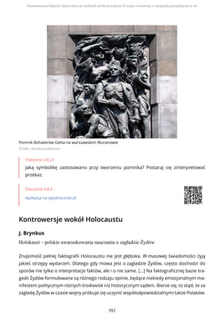 Pomnik Bohaterów Getta na warszawskim Muranowie
Źródło: domena publiczna
Polecenie 4.8.21
Jaką symbolikę zastosowano przy tworzeniu pomnika? Postaraj się zinterpretować
przekaz.
Ćwiczenie 4.8.4
Aplikacja na epodreczniki.pl
Kontrowersje wokół Holocaustu
J. Brynkus
Holokaust – polskie uwarunkowania nauczania o zagładzie Żydów
Znajomość pełnej faktografii Holocaustu nie jest głęboka. W masowej świadomości żyją
jakieś strzępy wydarzeń. Dlatego gdy mowa jest o zagładzie Żydów, często dochodzi do
sporów nie tylko o interpretacje faktów, ale i o nie same. […] Na faktograficznej bazie tra-
gedii Żydów formułowane są różnego rodzaju opinie, będące niekiedy emocjonalnym ma-
nifestem politycznym różnych środowisk niż historycznym sądem. Bierze się, to stąd, że za
zagładę Żydów w czasie wojny próbuje się uczynić współodpowiedzialnymi także Polaków.
Eksterminacja ludności żydowskiej na ziemiach polskich podczas II wojny światowej z europejską perspektywą w tle
582
 