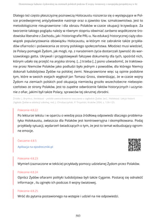 Źródło: J. Brynkus, Holokaust – polskie uwarunkowania nauczania o zagładzie Żydów, [w:] , Holokaust. Lekcja historii.
Zagłada Żydów w edukacji szkolnej, red. J. Chrobaczyński, P. Trojański, Kraków 2004, s. 124–125.
Polecenie 4.8.22
Po lekturze tekstu i w oparciu o wiedzę poza źródłową odpowiedz dlaczego problema-
tyka Holokaustu, zwłaszcza dla Polaków jest kontrowersyjna i skomplikowana. Podaj
przykłady sytuacji, wydarzeń świadczących o tym, że jest to temat wzbudzający ogrom-
ne emocje.
Ćwiczenie 4.8.5
Aplikacja na epodreczniki.pl
Polecenie 4.8.23
Wymień (zaznaczone w tekście) przykłady pomocy udzielanej Żydom przez Polaków.
Polecenie 4.8.24
Oprócz Żydów ofiarami polityki ludobójstwa byli także Cyganie. Postaraj się odnaleźć
informacje , ilu zginęło ich podczas II wojny światowej.
Polecenie 4.8.25
Wróć do pytania postawionego na wstępie i udziel na nie odpowiedzi.
Dlatego też często płaszczyznę poznawczą Holocaustu rozszerza się o występujące w Pol-
sce przedwojennej antyżydowskie nastroje oraz o zjawisko tzw. szmalcownictwa. Jest to
metodologicznie nieuprawnione i dla obrazu Polaków w czasie okupacji krzywdzące. Za
tworzenie takiego poglądu należy w równym stopniu obwiniać zarówno współczesne śro-
dowiska liberalne z Zachodu, jak i historiografie PRL-u. Na edukacji historycznej ciąży obo-
wiązek popularyzowania obowiązku Holocaustu, w którym nie zabraknie także przykła-
dów ofiarności i poświecenia ze strony polskiego społeczeństwa. Młodzież musi wiedzieć,
że Polacy pomagali Żydom, jak mogli, np. z narażeniem życia dostarczali żywność do war-
szawskiego getta. Ukrywali i przygotowywali fałszywe dokumenty dla tych, spośród nich,
którym udało się przejść na aryjska stronę. […] trzeba [..] jasno uświadomić, że traktowa-
nie przez Niemców Polaków jako podludzi było jednym z powodów, dla którego Niemcy
dokonali ludobójstwa Żydów na polskiej ziemi. Nieuprawnione więc są opinie podobne
tym, które w swoich esejach wygłosił Jan Tomasz Gross, stwierdzając, że w czasie wojny
Żydom na ziemiach polskich pod okupacją niemiecką groziło wszechobecne niebezpie-
czeństwo ze strony Polaków. Jest to zupełne odwrócenie faktów historycznych i uczynie-
nie z ofiar, jakimi byli także Polacy, sprawców tej okrutnej zbrodni.
Eksterminacja ludności żydowskiej na ziemiach polskich podczas II wojny światowej z europejską perspektywą w tle
583
 