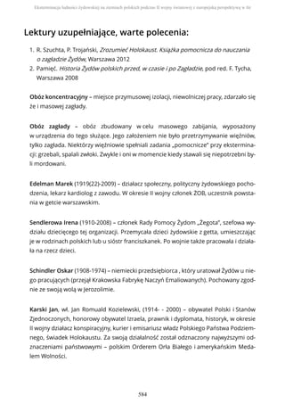 Lektury uzupełniające, warte polecenia:
Obóz koncentracyjny – miejsce przymusowej izolacji, niewolniczej pracy, zdarzało się
że i masowej zagłady.
Obóz zagłady – obóz zbudowany w celu masowego zabijania, wyposażony
w urządzenia do tego służące. Jego założeniem nie było przetrzymywanie więźniów,
tylko zagłada. Niektórzy więźniowie spełniali zadania „pomocnicze” przy ekstermina-
cji: grzebali, spalali zwłoki. Zwykle i oni w momencie kiedy stawali się niepotrzebni by-
li mordowani.
Edelman Marek (1919(22)-2009) – działacz społeczny, polityczny żydowskiego pocho-
dzenia, lekarz kardiolog z zawodu. W okresie II wojny członek ŻOB, uczestnik powsta-
nia w getcie warszawskim.
Sendlerowa Irena (1910-2008) – członek Rady Pomocy Żydom „Żegota”, szefowa wy-
działu dziecięcego tej organizacji. Przemycała dzieci żydowskie z getta, umieszczając
je w rodzinach polskich lub u sióstr franciszkanek. Po wojnie także pracowała i działa-
ła na rzecz dzieci.
Schindler Oskar (1908-1974) – niemiecki przedsiębiorca , który uratował Żydów u nie-
go pracujących (przejął Krakowska Fabrykę Naczyń Emaliowanych). Pochowany zgod-
nie ze swoją wolą w Jerozolimie.
Karski Jan, wł. Jan Romuald Kozielewski, (1914- - 2000) – obywatel Polski i Stanów
Zjednoczonych, honorowy obywatel Izraela, prawnik i dyplomata, historyk, w okresie
II wojny działacz konspiracyjny, kurier i emisariusz władz Polskiego Państwa Podziem-
nego, świadek Holokaustu. Za swoją działalność został odznaczony najwyższymi od-
znaczeniami państwowymi – polskim Orderem Orła Białego i amerykańskim Meda-
lem Wolności.
R. Szuchta, P. Trojański, Zrozumieć Holokaust. Książka pomocnicza do nauczania
o zagładzie Żydów, Warszawa 2012
1.
Pamięć. Historia Żydów polskich przed, w czasie i po Zagładzie, pod red. F. Tycha,
Warszawa 2008
2.
Eksterminacja ludności żydowskiej na ziemiach polskich podczas II wojny światowej z europejską perspektywą w tle
584
 