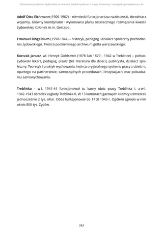 Adolf Otto Eichmann (1906-1962) – niemiecki funkcjonariusz nazistowski, zbrodniarz
wojenny. Główny koordynator i wykonawca planu ostatecznego rozwiązania kwestii
żydowskiej. Członek m.in. Gestapo.
Emanuel Ringelblum (1990-1944) – historyk, pedagog i działacz społeczny pochodze-
nia żydowskiego. Twórca podziemnego archiwum getta warszawskiego.
Korczak Janusz, wł. Henryk Goldszmit (1878 lub 1879 - 1942 w Treblince) – polsko-
żydowski lekarz, pedagog, pisarz (też literatura dla dzieci), publicysta, działacz spo-
łeczny. Teoretyk i praktyk wychowania, twórca oryginalnego systemu pracy z dziećmi,
opartego na partnerstwie, samorządnych procedurach i instytucjach oraz pobudza-
niu samowychowania.
Treblinka – w l. 1941-44 funkcjonował tu karny obóz pracy Treblinka I, a w l.
1942-1943 ośrodek zagłady Treblinka II. W 13 komorach gazowych Niemcy uśmiercali
jednocześnie 2 tys. ofiar. Obóz funkcjonował do 17 XI 1943 r. Ogółem zginęło w nim
około 800 tys. Żydów.
Eksterminacja ludności żydowskiej na ziemiach polskich podczas II wojny światowej z europejską perspektywą w tle
585
 