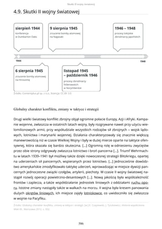4.9. Skutki II wojny światowej
Źródło: Contentplus.pl sp. z o.o., licencja: CC BY 3.0
Globalny charakter konfliktu, zmiany w taktyce i strategii
Źródło: Globalny charakter konfliktu, zmiany w taktyce i strategii, [w:] E. Czapiewski, J. Tyszkiewicz, Historia współczesna.
Wiek XX., Warszawa 2012, s. 502.
Drugi wielki światowy konflikt zbrojny objął ogromne połacie Europy, Azji i Afryki. Kampa-
nie wojenne, zwłaszcza w ostatnich latach wojny, były rozgrywane nawet przy użyciu wie-
lomilionowych armii, przy współudziale wszystkich rodzajów sił zbrojnych – wojsk lądo-
wych, lotnictwa i marynarki wojennej. Działania charakteryzowały się znacznie większą
manewrowością niż w czasie Wielkiej Wojny i były w dużej mierze oparte na taktyce ofen-
sywnej, która okazała się bardzo skuteczna. […] Ogromną rolę w odniesieniu zwycięstw
przez obie strony odgrywały zwłaszcza lotnictwo i broń pancerna […]. Triumf Wehrmach-
tu w latach 1939–1941 był możliwy także dzięki nowoczesnej strategii Blitzkriegu, opartej
na uderzeniach sił pancernych, wspieranych przez lotnictwo. […] Jednocześnie dowódz-
two amerykańskie zmodyfikowało taktykę uderzeń, wprowadzając w miejsce dywizji pan-
cernych jednoczesne związki czołgów, artylerii, piechoty. W czasie II wojny światowej na-
stąpił rozwój operacji powietrzno-desantowych […]. Nową jakością była współzależność
frontów i zaplecza, a także współdziałanie jednostek liniowych z oddziałami ruchu opo-
ru. Istotne zmiany nastąpiły także w walkach na morzu. II wojna była kresem panowania
dużych okrętów liniowych, ich miejsce zajęły lotniskowce, co uwidoczniło się zwłaszcza
w wojnie na Pacyfiku.
Skutki II wojny światowej
586
 