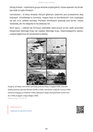 Okręty liniowe – najsilniejsza grupa okrętów artyleryjskich; nazwa wywodzi się od tak-
tyki walki w szyku liniowym.
Lotniskowce – to klasa okrętów, których głównym zadaniem jest prowadzenie akcji
bojowych. Umożliwiają to samoloty, mające bazy na lotniskowcach oraz znajdujący
się tam m.in. pokład startowy. Pierwsze lotniskowce powstały pod koniec I wojny
światowej, ale nie odegrały w niej większej roli.
Ruch oporu – oddział lub formacja oddziałów stworzonych w celu walki przeciwko
okupantowi własnego kraju lub rządowi własnego kraju, nieposiadającemu wystar-
czającej legitymacji do sprawowania władzy.
Od góry, od lewej: niemieckie samoloty podczas bitwy o Anglię (1940), alianckie
wojska podczas operacji Market Garden (1944), niemieckie czołgi we Francji (1940),
żołnierze brytyjscy w Holandii (1944), lądowanie wojsk amerykańskich w Norman-
dii, (1944), brytyjski czołg w Belgii (1944)
Źródło: licencja: CC BY-SA 3.0
Ćwiczenie 4.9.1
Aplikacja na epodreczniki.pl
Skutki II wojny światowej
587
 