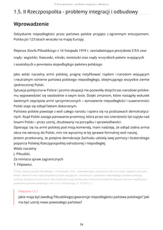 1.5. II Rzeczpospolita - problemy integracji i odbudowy
Wprowadzenie
Odzyskanie niepodległości przez państwo polskie przyjęto z ogromnym entuzjazmem.
Polska po 123 latach wracała na mapę Europy.
Depesza Józefa Piłsudskiego z 16 listopada 1918 r. zawiadamiająca prezydenta USA oraz
rządy: angielski, francuski, włoski, niemiecki oraz rządy wszystkich państw wojujących
i neutralnych o powstaniu niepodległego państwa polskiego
Źródło: Depesza Józefa Piłsudskiego z 16 listopada 1918 r. zawiadamiająca prezydenta USA oraz rządy: angielski, francuski,
włoski, niemiecki oraz rządy wszystkich państw wojujących i neutralnych o powstaniu niepodległego państwa polskiego,
[online], dostępny w internecie: http://jpilsudski.org/umowy-akty-miedzynarodowe/54-depesza-iskrowa-notyfikujaca-
powstanie-panstwa-polskiego-z-dn-16-xi-1918 [dostęp 27.10.2015 r.].
Polecenie 1.5.1
Jakie mają być (według Piłsudskiego) gwarancje niepodległości państwa polskiego? Jaki
ma być ustrój nowo powstałego państwa?
Jako wódz naczelny armii polskiej, pragnę notyfikować rządom i narodom wojującym
i neutralnym istnienie państwa polskiego niepodległego, obejmującego wszystkie ziemie
zjednoczonej Polski.
Sytuacja polityczna w Polsce i jarzmo okupacji nie pozwoliły dotychczas narodowi polskie-
mu wypowiedzieć się swobodnie o swym losie. Dzięki zmianom, które nastąpiły wskutek
świetnych zwycięstw armii sprzymierzonych – wznowienie niepodległości i suwerenności
Polski staje się odtąd faktem dokonanym.
Państwo polskie powstaje z woli całego narodu i opiera się na podstawach demokratycz-
nych. Rząd Polski zastąpi panowanie przemocy, która przez sto czterdzieści lat ciążyła nad
losami Polski – przez ustrój, zbudowany na porządku i sprawiedliwości.
Opierając się na armii polskiej pod moją komendą, mam nadzieję, że odtąd żadna armia
obca nie wkroczy do Polski, nim nie wyrazimy w tej sprawie formalnej woli naszej.
Jestem przekonany, że potężne demokracje Zachodu udzielą swej pomocy i braterskiego
poparcia Polskiej Rzeczypospolitej odrodzonej i niepodległej.
Wódz naczelny
J. Piłsudski.
Za ministra spraw zagranicznych
T. Filipowicz.
II Rzeczpospolita - problemy integracji i odbudowy
58
 