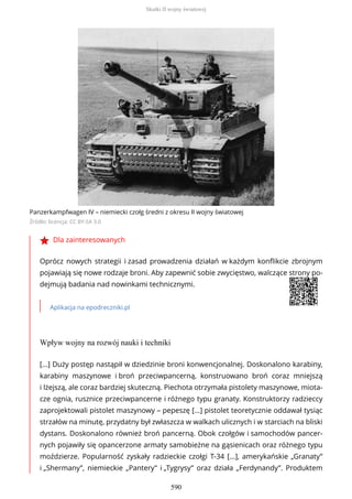 Panzerkampfwagen IV – niemiecki czołg średni z okresu II wojny światowej
Źródło: licencja: CC BY-SA 3.0
Dla zainteresowanych
Oprócz nowych strategii i zasad prowadzenia działań w każdym konflikcie zbrojnym
pojawiają się nowe rodzaje broni. Aby zapewnić sobie zwycięstwo, walczące strony po-
dejmują badania nad nowinkami technicznymi.
Aplikacja na epodreczniki.pl
Wpływ wojny na rozwój nauki i techniki
[...] Duży postęp nastąpił w dziedzinie broni konwencjonalnej. Doskonalono karabiny,
karabiny maszynowe i broń przeciwpancerną, konstruowano broń coraz mniejszą
i lżejszą, ale coraz bardziej skuteczną. Piechota otrzymała pistolety maszynowe, miota-
cze ognia, rusznice przeciwpancerne i różnego typu granaty. Konstruktorzy radzieccy
zaprojektowali pistolet maszynowy – pepeszę [...] pistolet teoretycznie oddawał tysiąc
strzałów na minutę, przydatny był zwłaszcza w walkach ulicznych i w starciach na bliski
dystans. Doskonalono również broń pancerną. Obok czołgów i samochodów pancer-
nych pojawiły się opancerzone armaty samobieżne na gąsienicach oraz różnego typu
moździerze. Popularność zyskały radzieckie czołgi T-34 [...], amerykańskie „Granaty”
i „Shermany”, niemieckie „Pantery” i „Tygrysy” oraz działa „Ferdynandy”. Produktem
Skutki II wojny światowej
590
 