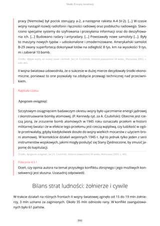 Źródło: Wpływ wojny na rozwój nauki i techniki, [w:] A. Czubiński, Historia powszechna XX wieku, Warszawa 2003, s.
646–465.
II wojna światowa udowodniła, że o sukcesie w dużej mierze decydowały środki ekono-
miczne, ponieważ to one pozwalały na zdobycie przewagi technicznej nad przeciwni-
kiem.
Kapsuła czasu
Apogeum osiągnięć
Źródło: Apogeum osiągnięć, [w:] A. Czubiński, Historia powszechna XX wieku, Warszawa 2003, s. 465.
Polecenie 4.9.1
Oceń, czy opinia autora na temat przyszłego konfliktu zbrojnego i jego możliwych kon-
sekwencji jest słuszna. Uzasadnij odpowiedź.
Bilans strat ludności: żołnierze i cywile
W trakcie działań na różnych frontach II wojny światowej zginęło od 15 do 19 mln żołnie-
rzy, 3 mln uznano za zaginionych. Około 35 mln odniosło rany. W konflikt zaangażowa-
nych było 61 państw.
pracy [Niemców] był pocisk sterujący a-2, a następnie rakieta A-4 (V-2). [...] W czasie
wojny nastąpił rozwój radiofonii i łączności radiowej oraz podsłuchu radiowego. Stwo-
rzono specjalne systemy do szyfrowania i przesyłania informacji oraz do deszyfrowa-
nia ich. [...] Budowano radary i antyradary. [...] Powstawały nowe samoloty [...]. Były
to maszyny nowych typów – udoskonalone i zmodernizowane. Amerykański samolot
B-29 zwany superfortecą dokonywał lotów na odległość 8 tys. km na wysokości 9 tys.
m i zabierał 10 bomb.
Szczytowym osiągnięciem badawczym okresu wojny było ujarzmienie energii jądrowej
i skonstruowanie bomby atomowej. (P. Kennedy cyt. za A. Czubiński): Obecnie jest rze-
czą jasną, że zrzucenie bomb atomowych w 1945 roku oznaczało przełom w historii
militarnej świata i że w efekcie tego przełomu jest rzeczą wątpliwą, czy ludzkość w ogó-
le przetrwałaby, gdyby kiedykolwiek doszło do wojny wielkich mocarstw z użyciem bro-
ni atomowej. W kontekście działań wojennych 1945 r. był to jednak tylko jeden z serii
instrumentów wojskowych, jakimi mogły posłużyć się Stany Zjednoczone, by zmusić Ja-
ponię do kapitulacji.
Skutki II wojny światowej
591
 