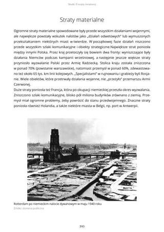 Straty materialne
Ogromne straty materialne spowodowane były przede wszystkim działaniami wojennymi,
ale największe powstały wskutek nalotów jako „działań odwetowych” lub wymuszonych
przekształcaniem niektórych miast w twierdze. W początkowej fazie działań niszczono
przede wszystkim szlaki komunikacyjne i obiekty strategiczne.Największe strat poniosła
między innymi Polska. Przez kraj przetoczyły się bowiem dwa fronty: wyniszczające były
działania Niemców podczas kampanii wrześniowej, a następnie jeszcze większe straty
przyniosło wyzwalanie Polski przez Armię Radziecką. Stolica kraju została zniszczona
w ponad 70% (powstanie warszawskie), natomiast przemysł w ponad 60%, zdewastowa-
no też około 65 tys. km linii kolejowych. „Specjalistami” w rujnowaniu i grabieży byli Rosja-
nie. Wiele obiektów, które przetrwały działania wojenne, nie „przeżyło” przemarszu Armii
Czerwonej.
Duże straty poniosła też Francja, która po okupacji niemieckiej przeszła okres wyzwalania.
Zniszczono szlaki komunikacyjne, blisko pół miliona budynków zrównano z ziemią. Prze-
mysł miał ogromne problemy, żeby powrócić do stanu przedwojennego. Znaczne straty
poniosła również Holandia, a także niektóre miasta w Belgii, np. port w Antwerpii.
Rotterdam po niemieckim nalocie dywanowym w maju 1940 roku
Źródło: domena publiczna
Skutki II wojny światowej
593
 