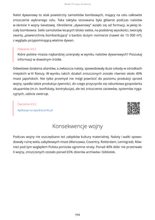 Nalot dywanowy to atak powietrzny samolotów bombowych, mający na celu całkowite
zniszczenie wybranego celu. Taka taktyka stosowana była głównie podczas nalotów
w okresie II wojny światowej. Określenie „dywanowy” wzięło się od formacji, w jakiej le-
ciały bombowce. Setki samolotów lecących blisko siebie, na podobnej wysokości, tworzyły
zwartą „powierzchnię bombardującą” o bardzo dużym rozmiarze (nawet do 15 000 m²),
z wyglądu przypominającą właśnie dywan.
Polecenie 4.9.2
Które polskie miasta najbardziej ucierpiały w wyniku nalotów dywanowych? Poszukaj
informacji w dowolnym źródle.
Odwetowe działania aliantów, a zwłaszcza naloty, spowodowały duże szkody w ośrodkach
miejskich w III Rzeszy. W wyniku takich działań zniszczonych zostało również około 40%
miast japońskich. Nie tylko przemysł nie mógł powrócić do poziomu produkcji sprzed
wojny, spadła także produkcja żywności, do czego przyczyniła się rabunkowa gospodarka
okupantów (m.in. konfiskaty, kontrybucje), ale też zniszczenie zasiewów, systemów iryga-
cyjnych, zabicie zwierząt.
Ćwiczenie 4.9.2
Aplikacja na epodreczniki.pl
Konsekwencje wojny
Podczas wojny nie oszczędzano też zabytków kultury materialnej. Naloty i walki spowo-
dowały ruinę wielu zabytkowych miast (Warszawa, Coventry, Rotterdam, Leningrad). Rów-
nież pod tym względem Polska poniosła ogromne straty. Ponad 40% dóbr nie przetrwało
II wojny, zniszczonych zostało ponad 65% zbiorów archiwów i bibliotek.
Skutki II wojny światowej
594
 