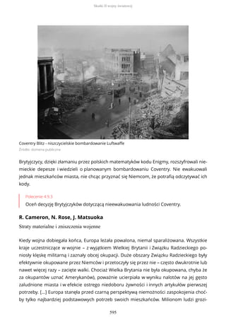 Coventry Blitz - niszczycielskie bombardowanie Luftwaffe
Źródło: domena publiczna
Brytyjczycy, dzięki złamaniu przez polskich matematyków kodu Enigmy, rozszyfrowali nie-
mieckie depesze i wiedzieli o planowanym bombardowaniu Coventry. Nie ewakuowali
jednak mieszkańców miasta, nie chcąc przyznać się Niemcom, że potrafią odczytywać ich
kody.
Polecenie 4.9.3
Oceń decyzję Brytyjczyków dotyczącą nieewakuowania ludności Coventry.
R. Cameron, N. Rose, J. Matsuoka
Straty materialne i zniszczenia wojenne
Kiedy wojna dobiegała końca, Europa leżała powalona, niemal sparaliżowana. Wszystkie
kraje uczestniczące w wojnie – z wyjątkiem Wielkiej Brytanii i Związku Radzieckiego po-
niosły klęskę militarną i zaznały obcej okupacji. Duże obszary Związku Radzieckiego były
efektywnie okupowane przez Niemców i przetoczyły się przez nie – często dwukrotnie lub
nawet więcej razy – zacięte walki. Chociaż Wielka Brytania nie była okupowana, chyba że
za okupantów uznać Amerykanów), poważnie ucierpiała w wyniku nalotów na jej gęsto
zaludnione miasta i w efekcie ostrego niedoboru żywności i innych artykułów pierwszej
potrzeby. [...] Europa stanęła przed czarną perspektywą niemożności zaspokojenia choć-
by tylko najbardziej podstawowych potrzeb swoich mieszkańców. Milionom ludzi grozi-
Skutki II wojny światowej
595
 