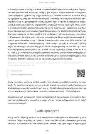 Źródło: R. Cameron, J. Matsuoka, N. Rose, Straty materialne i zniszczenia wojenne, [w:] , Historia powszechna XX wieku,
red. A. Czubiński, Warszawa 2003, s. 465.
Ćwiczenie 4.9.3
Aplikacja na epodreczniki.pl
Straty materialne wpłynęły bardzo wyraźnie na sytuację gospodarczą państw europej-
skich. Po zakończeniu wojny większość z nich stanęła na granicy krachu finansowego.
Wiele krajów europejskich zadłużonych było w USA, które kredytowały wojnę i dostarczały
sprzętu wojskowego. Było to widoczne między innymi we Francji i Wielkiej Brytanii.
Słabość dawnych europejskich mocarstw kolonialnych spowodowała zmniejszenie kon-
troli nad posiadłościami kolonialnymi, czego efektem będzie uaktywnienie się ich dążeń
niepodległościowych.
Skutki społeczne
Każdy konflikt wojenny niesie za sobą niewymierne skutki społeczne. Wojna niszczy życie
rodzinne. Związki rozpadają się z powodu śmierci współmałżonka, ale także przymusowej
separacji. Wzrasta też liczba nieślubnych dzieci, zwłaszcza tych poczętych w wyniku gwał-
ła śmierć głodowa, choroby oraz brak odpowiedniej odzieży i dachu nad głową. Zwycięz-
cy i zwyciężeni cierpieli jednakową biedę. [...] W wojnach prowadzonych wcześniej znisz-
czeniu ulegały na ogół obszary objęte działalnością frontów. Natomiast w okresie II woj-
ny występowały jakby dwa fronty: ten oficjalny i ten drugi narażony na działalność lotni-
czą i rakietową. Na poszczególne obiekty zrzucano setki ton bomb burzących lub zapala-
jących, powodując zniszczenia większe niż na właściwym froncie wojennym. Wojna toczy-
ła się też na morzach, gdzie ginęły zarówno okręty wojenne, jak i pasażerskie oraz han-
dlowe. W pierwszym okresie wojny najbardziej narażone na działania lotnicze były Wyspy
Brytyjskie. Anglia nie poniosła wielkich strat osobowych, natomiast ogromne materialne.
[...] Szacowano, że wojna zniszczyła jedną czwartą brytyjskiego majątku narodowego. [...]
Japonia poniosła wielkie straty [...] W wyniku wojny zniszczono około 82% statków, 25%
budynków, 21% mebli i mienia osobistego, 34% maszyn i narzędzi w zakładach [...] Kiedy
wojna się skończyła, perspektywy gospodarcze Europy rysowały się nadzwyczaj czarno.
Produkcja przemysłowa i rolnicza była w 1945 roku co najmniej o połowę niższa niż w ro-
ku 1938. [...] Finansowy koszt wojny szacowano na ponad bilion dolarów według ówcze-
snej siły nabywczej dolara. Suma ta nie obejmowała wartości zniszczonego majątku, która
nie została dokładnie oszacowana, ale z pewnością była znacznie większa.
Skutki II wojny światowej
596
 