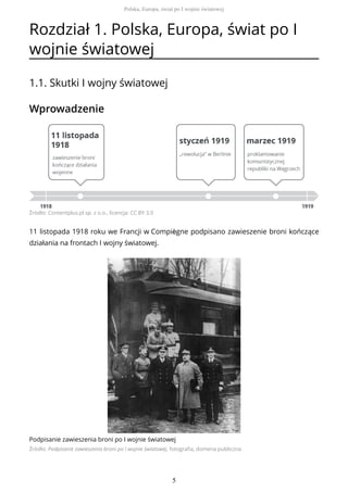 Rozdział 1. Polska, Europa, świat po I
wojnie światowej
1.1. Skutki I wojny światowej
Wprowadzenie
Źródło: Contentplus.pl sp. z o.o., licencja: CC BY 3.0
11 listopada 1918 roku we Francji w Compiègne podpisano zawieszenie broni kończące
działania na frontach I wojny światowej.
Podpisanie zawieszenia broni po I wojnie światowej
Źródło: Podpisanie zawieszenia broni po I wojnie światowej, fotografia, domena publiczna
Polska, Europa, świat po I wojnie światowej
5
 