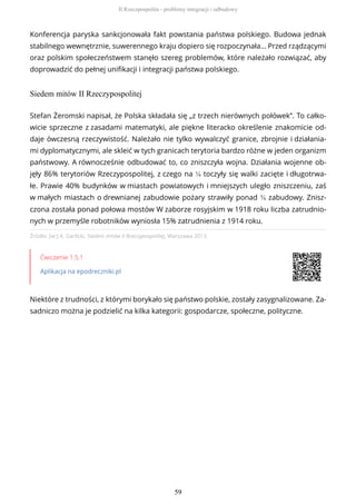 Konferencja paryska sankcjonowała fakt powstania państwa polskiego. Budowa jednak
stabilnego wewnętrznie, suwerennego kraju dopiero się rozpoczynała… Przed rządzącymi
oraz polskim społeczeństwem stanęło szereg problemów, które należało rozwiązać, aby
doprowadzić do pełnej unifikacji i integracji państwa polskiego.
Siedem mitów II Rzeczypospolitej
Źródło: [w:] A. Garlicki, Siedem mitów II Rzeczypospolitej, Warszawa 2013.
Ćwiczenie 1.5.1
Aplikacja na epodreczniki.pl
Niektóre z trudności, z którymi borykało się państwo polskie, zostały zasygnalizowane. Za-
sadniczo można je podzielić na kilka kategorii: gospodarcze, społeczne, polityczne.
Stefan Żeromski napisał, że Polska składała się „z trzech nierównych połówek”. To całko-
wicie sprzeczne z zasadami matematyki, ale piękne literacko określenie znakomicie od-
daje ówczesną rzeczywistość. Należało nie tylko wywalczyć granice, zbrojnie i działania-
mi dyplomatycznymi, ale skleić w tych granicach terytoria bardzo różne w jeden organizm
państwowy. A równocześnie odbudować to, co zniszczyła wojna. Działania wojenne ob-
jęły 86% terytoriów Rzeczypospolitej, z czego na ¼ toczyły się walki zacięte i długotrwa-
łe. Prawie 40% budynków w miastach powiatowych i mniejszych uległo zniszczeniu, zaś
w małych miastach o drewnianej zabudowie pożary strawiły ponad ¾ zabudowy. Znisz-
czona została ponad połowa mostów W zaborze rosyjskim w 1918 roku liczba zatrudnio-
nych w przemyśle robotników wyniosła 15% zatrudnienia z 1914 roku.
II Rzeczpospolita - problemy integracji i odbudowy
59
 