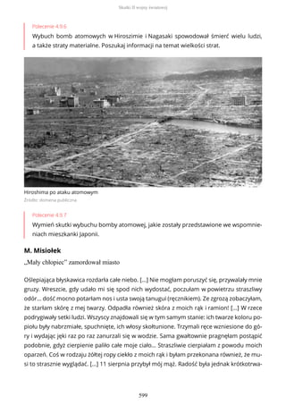 Polecenie 4.9.6
Wybuch bomb atomowych w Hiroszimie i Nagasaki spowodował śmierć wielu ludzi,
a także straty materialne. Poszukaj informacji na temat wielkości strat.
Hiroshima po ataku atomowym
Źródło: domena publiczna
Polecenie 4.9.7
Wymień skutki wybuchu bomby atomowej, jakie zostały przedstawione we wspomnie-
niach mieszkanki Japonii.
M. Misiołek
„Mały chłopiec” zamordował miasto
Oślepiająca błyskawica rozdarła całe niebo. […] Nie mogłam poruszyć się, przywalały mnie
gruzy. Wreszcie, gdy udało mi się spod nich wydostać, poczułam w powietrzu straszliwy
odór… dość mocno potarłam nos i usta swoją tanugui (ręcznikiem). Ze zgrozą zobaczyłam,
że starłam skórę z mej twarzy. Odpadła również skóra z moich rąk i ramion! […] W rzece
podrygiwały setki ludzi. Wszyscy znajdowali się w tym samym stanie: ich twarze koloru po-
piołu były nabrzmiałe, spuchnięte, ich włosy skołtunione. Trzymali ręce wzniesione do gó-
ry i wydając jęki raz po raz zanurzali się w wodzie. Sama gwałtownie pragnęłam postąpić
podobnie, gdyż cierpienie paliło całe moje ciało… Straszliwie cierpiałam z powodu moich
oparzeń. Coś w rodzaju żółtej ropy ciekło z moich rąk i byłam przekonana również, że mu-
si to strasznie wyglądać. […] 11 sierpnia przybył mój mąż. Radość była jednak krótkotrwa-
Skutki II wojny światowej
599
 