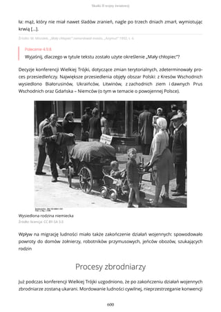 Źródło: M. Misiołek, „Mały chłopiec” zamordował miasto, „Azymut” 1992, t. 4.
Polecenie 4.9.8
Wyjaśnij, dlaczego w tytule tekstu zostało użyte określenie „Mały chłopiec”?
Decyzje konferencji Wielkiej Trójki, dotyczące zmian terytorialnych, zdeterminowały pro-
ces przesiedleńczy. Największe przesiedlenia objęły obszar Polski: z Kresów Wschodnich
wysiedlono Białorusinów, Ukraińców, Litwinów, z zachodnich ziem i dawnych Prus
Wschodnich oraz Gdańska – Niemców (o tym w temacie o powojennej Polsce).
Wysiedlona rodzina niemiecka
Źródło: licencja: CC BY-SA 3.0
Wpływ na migrację ludności miało także zakończenie działań wojennych: spowodowało
powroty do domów żołnierzy, robotników przymusowych, jeńców obozów, szukających
rodzin
Procesy zbrodniarzy
Już podczas konferencji Wielkiej Trójki uzgodniono, że po zakończeniu działań wojennych
zbrodniarze zostaną ukarani. Mordowanie ludności cywilnej, nieprzestrzeganie konwencji
ła: mąż, który nie miał nawet śladów zranień, nagle po trzech dniach zmarł, wymiotując
krwią […].
Skutki II wojny światowej
600
 
