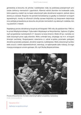 genewskiej w stosunku do jeńców i ludobójstwo stały się podstawą powojennych pro-
cesów żołnierzy niemieckich i japońskich. Również wśród aliantów nie brakowało osób,
które powinny znaleźć się na ławie oskarżonych jako zbrodniarze wojenni. Jednak status
alianta je uratował. Rosjanie nie ponieśli konsekwencji za gwałty na kobietach w krajach
wyzwalanych, mordy na oficerach (choćby sprawa katyńska) czy bezprawne deportacje
oraz politykę prowadzoną w stosunku do jeńców niemieckich czy własnych rodaków, któ-
rzy powrócili z niewoli.
Największy proces zbrodniarzy toczył się od listopada 1945 roku do października 1946 ro-
ku przed Międzynarodowym Trybunałem Wojskowym w Norymberdze. Sądzono 22 głów-
nych przywódców nazistowskich (11 skazano na karę śmierci). Około 20 tys. nazistów zo-
stało skazanych przez sądy alianckie. Wielu uniknęło kary, ukrywając się m.in. w krajach
Ameryki Łacińskiej. Rozpatrywano oskarżenia o: udział w spisku przeciwko pokojowi,
zbrodnie przeciwko pokojowi, zbrodnie wojenne, ludobójstwo. Wielu oskarżonych próbo-
wało zrzucić z siebie odpowiedzialność, twierdząc, że wykonywało tylko rozkazy. Za orga-
nizację przestępcze uznano gestapo, SD, czyli Służbę Bezpieczeństwa.
Proces w Norymberdze. Na ławie oskarżonych główni przywódcy nazistowscy
Źródło: domena publiczna
Ćwiczenie 4.9.4
Aplikacja na epodreczniki.pl
Skutki II wojny światowej
601
 