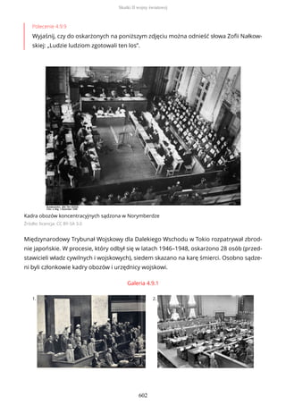 Polecenie 4.9.9
Wyjaśnij, czy do oskarżonych na poniższym zdjęciu można odnieść słowa Zofii Nałkow-
skiej: „Ludzie ludziom zgotowali ten los”.
Kadra obozów koncentracyjnych sądzona w Norymberdze
Źródło: licencja: CC BY-SA 3.0
Międzynarodowy Trybunał Wojskowy dla Dalekiego Wschodu w Tokio rozpatrywał zbrod-
nie japońskie. W procesie, który odbył się w latach 1946–1948, oskarżono 28 osób (przed-
stawicieli władz cywilnych i wojskowych), siedem skazano na karę śmierci. Osobno sądze-
ni byli członkowie kadry obozów i urzędnicy wojskowi.
Galeria 4.9.1
1. 2.
Skutki II wojny światowej
602
 