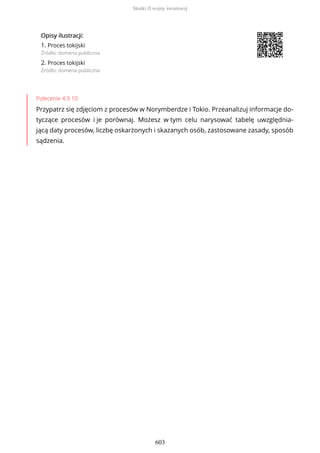 OpisyOpisy ilustrilustracji:acji:
1. Proces tokijski
Źródło: domena publiczna
2. Proces tokijski
Źródło: domena publiczna
Polecenie 4.9.10
Przypatrz się zdjęciom z procesów w Norymberdze i Tokio. Przeanalizuj informacje do-
tyczące procesów i je porównaj. Możesz w tym celu narysować tabelę uwzględnia-
jącą daty procesów, liczbę oskarżonych i skazanych osób, zastosowane zasady, sposób
sądzenia.
Skutki II wojny światowej
603
 