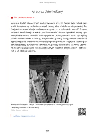 Grabież dzieł kultury
Dla zainteresowanych
Jednym z działań okupacyjnych podejmowanych przez III Rzeszę była grabież dzieł
sztuki. Jako pierwszy padł ofiarą majątek będący własnością ludności żydowskiej. Pó-
źniej w okupowanych krajach rabowano wszystko, co przedstawiało wartość. Podczas
kampanii wrześniowej i w trakcie „administrowania” ziemiami polskimi Niemcy ogo-
łocili polskie muzea, biblioteki, zbiory prywatne. „Kolekcjonerami” sztuki byli wysocy
przedstawiciele władz III Rzeszy, a w proceder grabieży zaangażowano niemieckie
agencje rządowe. Wiele cennych dzieł zaginęło bezpowrotnie i nigdy nie udało się ich
odnaleźć (choćby Bursztynowa Komnata). W grabieży uczestniczyła też Armia Czerwo-
na. Rosjanie przejęli część zbiorów zrabowanych wcześniej przez nazistów i potrakto-
wali je jak zdobycz wojenną.
Amerykański dowódca Dwight Eisenhower przeprowadza inspekcję w magazynie
rzeczy zagrabionych przez III Rzeszę
Źródło: domena publiczna
Aplikacja na epodreczniki.pl
Skutki II wojny światowej
604
 