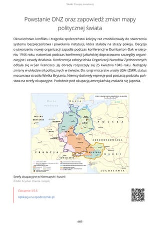 Powstanie ONZ oraz zapowiedź zmian mapy
politycznej świata
Okrucieństwo konfliktu i tragedia społeczeństw kolejny raz zmobilizowały do stworzenia
systemu bezpieczeństwa i powołania instytucji, która stałaby na straży pokoju. Decyzja
o utworzeniu nowej organizacji zapadła podczas konferencji w Dumbarton Oak w sierp-
niu 1944 roku, natomiast podczas konferencji jałtańskiej dopracowano szczegóły organi-
zacyjne i zasady działania. Konferencja założycielska Organizacji Narodów Zjednoczonych
odbyła się w San Francisco. Jej obrady rozpoczęły się 25 kwietnia 1945 roku. Nastąpiły
zmiany w układzie sił politycznych w świecie. Do rangi mocarstw urosły USA i ZSRR, status
mocarstwa straciła Wielka Brytania. Niemcy dotknęły represje pod postacią podziału pań-
stwa na strefy okupacyjne. Podobnie pod okupacją amerykańską znalazła się Japonia.
Strefy okupacyjne w Niemczech i Austrii
Źródło: Krystian Chariza i zespół,
Ćwiczenie 4.9.5
Aplikacja na epodreczniki.pl
Skutki II wojny światowej
605
 
