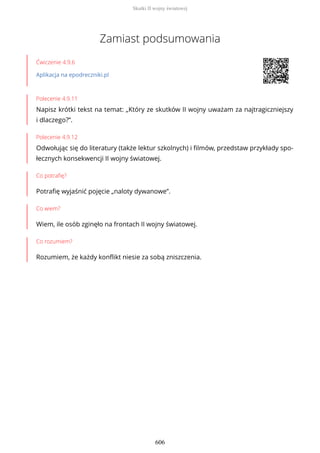 Zamiast podsumowania
Ćwiczenie 4.9.6
Aplikacja na epodreczniki.pl
Polecenie 4.9.11
Napisz krótki tekst na temat: „Który ze skutków II wojny uważam za najtragiczniejszy
i dlaczego?”.
Polecenie 4.9.12
Odwołując się do literatury (także lektur szkolnych) i filmów, przedstaw przykłady spo-
łecznych konsekwencji II wojny światowej.
Co potrafię?
Potrafię wyjaśnić pojęcie „naloty dywanowe”.
Co wiem?
Wiem, ile osób zginęło na frontach II wojny światowej.
Co rozumiem?
Rozumiem, że każdy konflikt niesie za sobą zniszczenia.
Skutki II wojny światowej
606
 