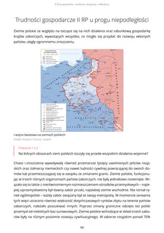 Trudności gospodarcze II RP u progu niepodległości
Ziemie polskie ze względu na toczące się na nich działania oraz rabunkową gospodarkę
krajów zaborczych, wywożących wszystko, co mogło się przydać do rozwoju własnych
państw, uległy ogromnemu zniszczeniu.
I wojna światowa na ziemiach polskich
Źródło: Krystian Chariza i zespół,
Polecenie 1.5.2
Na których obszarach ziem polskich toczyły się przede wszystkim działania wojenne?
Chaos i zniszczenia wywoływały również przemarsze tysięcy uwolnionych jeńców rosyj-
skich oraz żołnierzy niemieckich czy nawet ludności cywilnej powracającej do swoich do-
mów lub przemieszczającej się w związku ze zmianami granic. Ziemie polskie, funkcjonu-
jąc w trzech różnych organizmach państw zaborczych, nie były jednakowo rozwinięte. Wi-
ązało się to także z nierównomiernym rozmieszczeniem ośrodków przemysłowych – najle-
piej uprzemysłowiony był dawny zabór pruski, najsłabiej ziemie wschodnie. Nie istniał ry-
nek ogólnopolski – każdy zabór związany był ze swoją metropolią. W momencie zerwania
tych więzi utracono również większość dotychczasowych rynków zbytu na terenie państw
zaborczych, należało poszukiwać innych. Poprzez zmiany graniczne odcięto też polski
przemysł od niektórych baz surowcowych. Ziemie polskie wchodzące w skład trzech zabo-
rów były na różnym poziomie rozwoju cywilizacyjnego. W zaborze rosyjskim ponad 70%
II Rzeczpospolita - problemy integracji i odbudowy
60
 