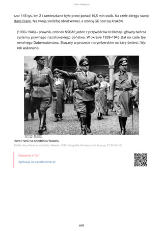 szar 145 tys. km 2 i zamieszkane było przez ponad 16,5 mln osób. Na czele okręgu stanął
Hans Frank. Na swoją siedzibę obrał Wawel, a stolicą GG stał się Kraków.
(1900–1946) – prawnik, członek NSDAP, jeden z przywódców III Rzeszy i główny twórca
systemu prawnego nazistowskiego państwa. W okresie 1939–1945 stał na czele Ge-
neralnego Gubernatorstwa. Skazany w procesie norymberskim na karę śmierci. Wy-
rok wykonano.
Hans Frank na dziedzińcu Wawelu
Źródło: Hans Frank na dziedzińcu Wawelu, 1939, Fotografia, Bundesarchiv, licencja: CC BY-SA 3.0
Ćwiczenie 4.10.1
Aplikacja na epodreczniki.pl
Dwie okupacje
609
 