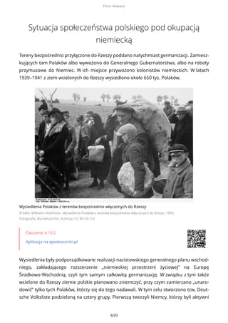 Sytuacja społeczeństwa polskiego pod okupacją
niemiecką
Tereny bezpośrednio przyłączone do Rzeszy poddano natychmiast germanizacji. Zamiesz-
kujących tam Polaków albo wywożono do Generalnego Gubernatorstwa, albo na roboty
przymusowe do Niemiec. W ich miejsce przywożono kolonistów niemieckich. W latach
1939–1941 z ziem wcielonych do Rzeszy wysiedlono około 650 tys. Polaków.
Wysiedlenia Polaków z terenów bezpośrednio włączonych do Rzeszy
Źródło: Wilhelm Holtfreter, Wysiedlenia Polaków z terenów bezpośrednio włączonych do Rzeszy, 1939,
Fotografia, Bundesarchiv, licencja: CC BY-SA 3.0
Ćwiczenie 4.10.2
Aplikacja na epodreczniki.pl
Wysiedlenia były podporządkowane realizacji nazistowskiego generalnego planu wschod-
niego, zakładającego rozszerzenie „niemieckiej przestrzeni życiowej” na Europę
Środkowo-Wschodnią, czyli tym samym całkowitą germanizację. W związku z tym także
wcielone do Rzeszy ziemie polskie planowano zniemczyć, przy czym zamierzano „unaro-
dowić” tylko tych Polaków, którzy się do tego nadawali. W tym celu stworzono tzw. Deut-
sche Volksliste podzieloną na cztery grupy. Pierwszą tworzyli Niemcy, którzy byli aktywni
Dwie okupacje
610
 