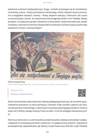 politycznie w okresie międzywojennym, drugą – ludność przyznająca się do narodowości
niemieckiej, trzecią – Polacy pochodzenia niemieckiego, którzy nadawali się do zniemcze-
nia ze względów rasowych, czwartą – Polacy aktywnie walczący z Niemcami, ale uznani
za wartościowych rasowo. Na wspomnianą listę wciągnięto blisko 2 mln Polaków. Należy
pamiętać, że podpisanie jej było traktowane w Generalnym Gubernatorstwie jako zdrada
narodowa, natomiast na terenach bezpośrednio wcielonych do Rzeszy dopuszczalne było
podpisanie trzeciej i czwartej kategorii.
Plakat propagandowy
Źródło: Plakat propagandowy, 1940-1941, Narodowe Archiwum Cyfrowe, domena publiczna
Ćwiczenie 4.10.3
Aplikacja na epodreczniki.pl
Ziemie Generalnego Gubernatorstwa również podlegały germanizacji, ale ich pełne wyna-
rodowienie planowano na okres późniejszy. Chwilowo miały stanowić zaplecze siły robo-
czej dla państwa niemieckiego, a także bazę surowcową wspomagającą działanie machiny
wojennej III Rzeszy, dlatego wszyscy Polacy w wieku 16–60 lat podlegali obowiązkowi pra-
cy.
Niemcy po wkroczeniu na ziemie polskie przejęli wszystkie zakłady przemysłowe i podpo-
rządkowali ich produkcję potrzebom wojennym. Za wywłaszczanie polskich i żydowskich
przedsiębiorstw odpowiedzialny był Główny Urząd Powierniczy Wschód. Część Polaków
Dwie okupacje
611
 