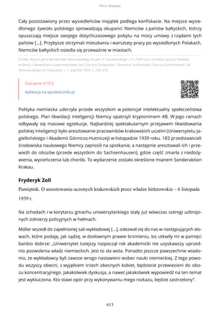 Źródło: Raport generała Michała Tokarzewskiego do gen. K. Sosnkowskiego z 9 I 1940 roku na temat sytuacji Polaków
w Rzeszy i Generalnym Gubernatorstwie, [w:] Dariusz Ostapowicz, Sławomir Suchodolski, Dariusz Szymikowski, Od
Hammurabiego do Fukuyamy, t. 1, Gdańsk 1999, s. 234–235.
Ćwiczenie 4.10.5
Aplikacja na epodreczniki.pl
Polityka niemiecka uderzyła przede wszystkim w potencjał intelektualny społeczeństwa
polskiego. Plan likwidacji inteligencji Niemcy opatrzyli kryptonimem AB. W jego ramach
odbywały się masowe egzekucje. Najbardziej spektakularnym przejawem likwidowania
polskiej inteligencji było aresztowanie pracowników krakowskich uczelni (Uniwersytetu Ja-
giellońskiego i Akademii Górniczo-Hutniczej) w listopadzie 1939 roku. 183 przedstawicieli
środowiska naukowego Niemcy zaprosili na spotkanie, a następnie aresztowali ich i prze-
wieźli do obozów (przede wszystkim do Sachsenhausen), gdzie część zmarła z niedoży-
wienia, wycieńczenia lub chorób. To wydarzenie zostało określone mianem Sonderaktion
Krakau.
Fryderyk Zoll
Pamiętnik. O aresztowaniu uczonych krakowskich przez władze hitlerowskie – 6 listopada
1939 r.
Cały pozostawiony przez wysiedleńców majątek podlega konfiskacie. Na miejsce wysie-
dlonego żywiołu polskiego sprowadzają okupanci Niemców z państw bałtyckich, którzy
opuszczają miejsce swojego dotychczasowego pobytu na mocy umowy z rządami tych
państw [...]. Przybysze otrzymali mieszkania i warsztaty pracy po wysiedlonych Polakach.
Niemców bałtyckich osiedla się przeważnie w miastach.
Na schodach i w korytarzu gmachu uniwersyteckiego stały już wówczas szeregi uzbrojo-
nych żołnierzy policyjnych w hełmach.
Müller wszedł do zapełnionej sali wykładowej [...], odezwał się do nas w następujących sło-
wach, które podaję, jak sądzę, w dosłownym prawie brzmieniu, bo utkwiły mi w pamięci
bardzo dobrze: „Uniwersytet tutejszy rozpoczął rok akademicki nie uzyskawszy uprzed-
nio pozwolenia władz niemieckich. Jest to zła wola. Ponadto jeszcze powszechnie wiado-
mo, że wykładowcy byli zawsze wrogo nastawieni wobec nauki niemieckiej. Z tego powo-
du wszyscy obecni, z wyjątkiem trzech obecnych kobiet, będziecie przewiezieni do obo-
zu koncentracyjnego. Jakakolwiek dyskusja, a nawet jakakolwiek wypowiedź na ten temat
jest wykluczona. Kto stawi opór przy wykonywaniu mego rozkazu, będzie zastrzelony”.
Dwie okupacje
613
 