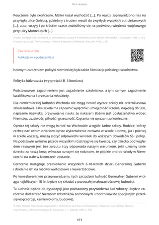 Źródło: Fryderyk Zoll, Pamiętnik. O aresztowaniu uczonych krakowskich przez władze hitlerowskie – 6 listopada 1939 r., [w:]
Krzysztof Juszczyk, Teresa Maresz, Historia w tekstach źródłowych, Rzeszów 1996, s. 68.
Ćwiczenie 4.10.6
Aplikacja na epodreczniki.pl
Istotnym założeniem polityki niemieckiej była także likwidacja polskiego szkolnictwa.
Polityka hitlerowska (wypowiedź H. Himmlera)
Źródło: Polityka hitlerowska (wypowiedź H. Himmlera), [w:] Dariusz Ostapowicz, Sławomir Suchodolski, Dariusz
Szymikowski, Od Hammurabiego do Fukuyamy, t. 1, Gdańsk 1999, s. 236.
Pouczenie było skończone. Müller kazał wychodzić [...]. Po rewizji zaprowadzono nas na
przyległą ulicę Gołębią, gdzieśmy z trudem weszli do zwykłych wysokich aut ciężarowych
[...], auta ruszyły i po krótkim czasie znaleźliśmy się na podwórzu więzienia wojskowego
przy ulicy Montelupich [...].
Podstawowym zagadnieniem jest zagadnienie szkolnictwa, a tym samym zagadnienie
kwalifikowania i przesiania młodzieży.
Dla nieniemieckiej ludności Wschodu nie mogą istnieć wyższe szkoły niż czteroklasowa
szkoła ludowa. Taka szkoła ma zapewnić wyłącznie: umiejętność liczenia, najwyżej do 500,
napisanie nazwiska, przyswojenie nauki, że nakazem Bożym jest posłuszeństwo wobec
Niemców, uczciwość, pilność i grzeczność. Czytania nie uważam za konieczne.
Oprócz tej szkoły nie mogą istnieć na Wschodzie w ogóle żadne szkoły. Rodzice, którzy
zechcą dać swoim dzieciom lepsze wykształcenie zarówno w szkole ludowej, jak i później
w szkole wyższej, muszą złożyć odpowiedni wniosek do wyższych dowódców SS i policji.
Na podstawie wniosku przede wszystkim rozstrzygnie się kwestię, czy dziecko pod wzglę-
dem rasowym jest bez zarzutu i czy odpowiada naszym warunkom. Jeśli uznamy takie
dziecko za naszą krew, wówczas oznajmi się rodzicom, że pójdzie ono do szkoły w Niem-
czech i na stałe w Niemczech zostanie.
Corocznie następuje przesiewanie wszystkich 6-10-letnich dzieci Generalnej Guberni
i dzielenie ich na rasowo wartościowe i niewartościowe.
Po konsekwentnym przeprowadzeniu tych zarządzeń ludność Generalnej Guberni w ci-
ągu najbliższych 10 lat będzie się składać z pozostałej małowartościowej ludności.
Ta ludność będzie do dyspozycji jako pozbawiony przywództwa lud roboczy i będzie co-
rocznie dostarczać Niemcom robotników sezonowych i robotników do specjalnych przed-
sięwzięć (drogi, kamieniołomy, budowle).
Dwie okupacje
614
 