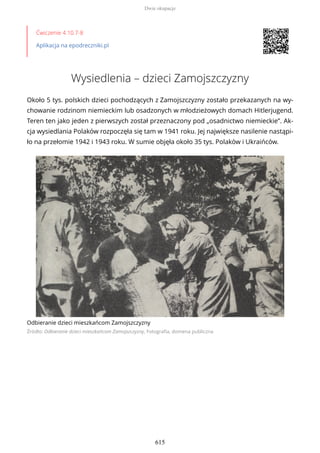 Ćwiczenie 4.10.7-8
Aplikacja na epodreczniki.pl
Wysiedlenia – dzieci Zamojszczyzny
Około 5 tys. polskich dzieci pochodzących z Zamojszczyzny zostało przekazanych na wy-
chowanie rodzinom niemieckim lub osadzonych w młodzieżowych domach Hitlerjugend.
Teren ten jako jeden z pierwszych został przeznaczony pod „osadnictwo niemieckie”. Ak-
cja wysiedlania Polaków rozpoczęła się tam w 1941 roku. Jej największe nasilenie nastąpi-
ło na przełomie 1942 i 1943 roku. W sumie objęła około 35 tys. Polaków i Ukraińców.
Odbieranie dzieci mieszkańcom Zamojszczyzny
Źródło: Odbieranie dzieci mieszkańcom Zamojszczyzny, Fotografia, domena publiczna
Dwie okupacje
615
 