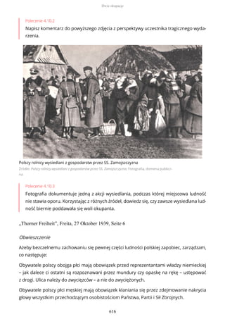 Polecenie 4.10.2
Napisz komentarz do powyższego zdjęcia z perspektywy uczestnika tragicznego wyda-
rzenia.
Polscy rolnicy wysiedlani z gospodarstw przez SS. Zamojszczyzna
Źródło: Polscy rolnicy wysiedlani z gospodarstw przez SS. Zamojszczyzna, Fotografia, domena publicz-
na
Polecenie 4.10.3
Fotografia dokumentuje jedną z akcji wysiedlania, podczas której miejscowa ludność
nie stawia oporu. Korzystając z różnych źródeł, dowiedz się, czy zawsze wysiedlana lud-
ność biernie poddawała się woli okupanta.
„Thorner Freiheit”, Freita, 27 Oktober 1939, Seite 6
Obwieszczenie
Ażeby bezczelnemu zachowaniu się pewnej części ludności polskiej zapobiec, zarządzam,
co następuje:
Obywatele polscy obojga płci mają obowiązek przed reprezentantami władzy niemieckiej
– jak dalece ci ostatni są rozpoznawani przez mundury czy opaskę na rękę – ustępować
z drogi. Ulica należy do zwycięzców – a nie do zwyciężonych.
Obywatele polscy płci męskiej mają obowiązek kłaniania się przez zdejmowanie nakrycia
głowy wszystkim przechodzącym osobistościom Państwa, Partii i Sił Zbrojnych.
Dwie okupacje
616
 