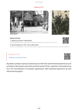 Galeria 4.10.1
1. 2.
OpisyOpisy ilustrilustracji:acji:
1. Egzekucja polskich zakładników
Źródło: Egzekucja polskich zakładników, Fotografia, Bundesarchiv, licencja: CC BY-SA 3.0
2. Uliczna łapanka w 1941 roku w Warszawie
Źródło: Uliczna łapanka w 1941 roku w Warszawie, Fotografia, The New York Public Library, domena publiczna
Ćwiczenie 4.10.11
Aplikacja na epodreczniki.pl
Złą sławę w polityce represji stosowanej przez Niemców zyskał Pawiak (więzienie przy uli-
cy Pawiej w Warszawie), przez który przeszło ponad 100 tys. więźniów. Ponad jedną trze-
cią z nich zamordowano w masowych egzekucjach, wielu więźniów wywieziono do obo-
zów koncentracyjnych.
Dwie okupacje
618
 