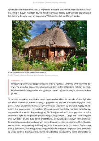 społeczeństwa mieszkało na wsi, a większość miast nie posiadała nawet sieci kanalizacyj-
nej. Tylko w dużych miastach dawnej Kongresówki czy zaboru austriackiego poziom życia
był zbliżony do tego, który występował w Wielkopolsce lub na Górnym Śląsku.
Chałupa w Muzeum Rolnictwa w Ciechanowcu
Źródło: Chałupa w Muzeum Rolnictwa w Ciechanowcu, domena publiczna
Polecenie 1.5.3
Fotografia przedstawia zdjęcie wiejskiej chaty z Podlasia. Sprawdź, czy drewniane do-
my kryte strzechą, będące mieszkaniami polskich rodzin chłopskich, należały do rzad-
kości na terenie byłego zaboru rosyjskiego, czy też były raczej stałym elementem kra-
jobrazu.
W zaborze rosyjskim, austriackim dominowała wielka własność ziemska. Chłopi byli wła-
ścicielami niewielkich, niedochodowych gospodarstw. Wyjątek stanowił tutaj tylko zabór
pruski. Także poziom mechanizacji i wykorzystania „nowinek” był znacznie wyższy na zie-
miach pod panowaniem niemieckim. Wyraźna różnica pomiędzy ziemiami zaborów wy-
stępowała także w sieci komunikacyjnej. Sieć kolejowa odziedziczona po zaborcach do-
stosowana była do ich potrzeb gospodarczych, wojskowych… Drogi bite i linie kolejowe
miał były zabór pruski, dużo gorzej prezentowała się sytuacja pozostałych ziem. Brakowa-
ło również połączeń komunikacyjnych pomiędzy poszczególnymi zaborami. M.in. Warsza-
wa nie miała bezpośredniej linii kolejowej ani z Krakowem, ani z Poznaniem. Dodatkowo
należy podkreślić, że istniejąca sieć kolejowa została zniszczona w prawie 90%. Dewasta-
cji uległy dworce, mosty, parowozownie. Ponadto tory kolejowe były różnej szerokości, co
II Rzeczpospolita - problemy integracji i odbudowy
61
 