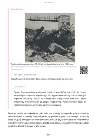 Kapsuła czasu
Pawiak wybudowano w latach 30. XIX wieku. Na zdjęciu więzienie w 1945 roku
Źródło: Pawiak wybudowano w latach 30. XIX wieku. Na zdjęciu więzienie w 1945 roku, Fotografia, do-
mena publiczna
Aplikacja na epodreczniki.pl
W zachowanych piwnicach dawnego więzienia znajduje się muzeum.
Ciekawostka
Oprócz fragmentu bramy więzienia ocalał też wiąz, który rósł obok niej po we-
wnętrznej stronie muru więziennego. Do tego drzewa rodziny pomordowanych
więźniów mocowały tabliczki z ich nazwiskami. Kiedy w 2004 roku wiąz usechł,
pracownicy muzeum wycięli go, zdjęli z niego formę i wykonali odlew. Został on
następnie ustawiony w miejscu uschniętego drzewa.
Represje niemieckie dotknęły nie tylko ludzi, ale uderzyły też w polską kulturę i dziedzic-
two narodowe. Na wielką skalę odbywała się grabież majątku narodowego. Przez cały
okres okupacji wywożono do niemieckich muzeów lub prywatnych zbiorów hitlerowskich
dygnitarzy wartościowe dzieła sztuki. Z rzeźb, dzieł sztuki, a nawet kominków i posadzek
ograbiono Zamek Królewski w Warszawie.
Dwie okupacje
619
 