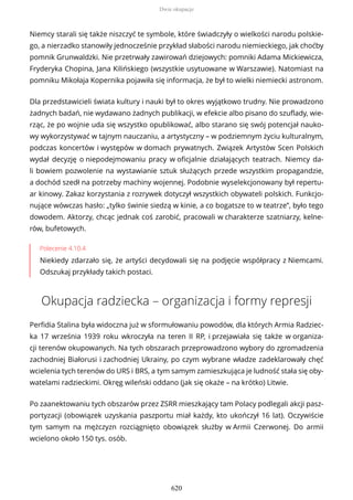 Niemcy starali się także niszczyć te symbole, które świadczyły o wielkości narodu polskie-
go, a nierzadko stanowiły jednocześnie przykład słabości narodu niemieckiego, jak choćby
pomnik Grunwaldzki. Nie przetrwały zawirowań dziejowych: pomniki Adama Mickiewicza,
Fryderyka Chopina, Jana Kilińskiego (wszystkie usytuowane w Warszawie). Natomiast na
pomniku Mikołaja Kopernika pojawiła się informacja, że był to wielki niemiecki astronom.
Dla przedstawicieli świata kultury i nauki był to okres wyjątkowo trudny. Nie prowadzono
żadnych badań, nie wydawano żadnych publikacji, w efekcie albo pisano do szuflady, wie-
rząc, że po wojnie uda się wszystko opublikować, albo starano się swój potencjał nauko-
wy wykorzystywać w tajnym nauczaniu, a artystyczny – w podziemnym życiu kulturalnym,
podczas koncertów i występów w domach prywatnych. Związek Artystów Scen Polskich
wydał decyzję o niepodejmowaniu pracy w oficjalnie działających teatrach. Niemcy da-
li bowiem pozwolenie na wystawianie sztuk służących przede wszystkim propagandzie,
a dochód szedł na potrzeby machiny wojennej. Podobnie wyselekcjonowany był repertu-
ar kinowy. Zakaz korzystania z rozrywek dotyczył wszystkich obywateli polskich. Funkcjo-
nujące wówczas hasło: „tylko świnie siedzą w kinie, a co bogatsze to w teatrze”, było tego
dowodem. Aktorzy, chcąc jednak coś zarobić, pracowali w charakterze szatniarzy, kelne-
rów, bufetowych.
Polecenie 4.10.4
Niekiedy zdarzało się, że artyści decydowali się na podjęcie współpracy z Niemcami.
Odszukaj przykłady takich postaci.
Okupacja radziecka – organizacja i formy represji
Perfidia Stalina była widoczna już w sformułowaniu powodów, dla których Armia Radziec-
ka 17 września 1939 roku wkroczyła na teren II RP, i przejawiała się także w organiza-
cji terenów okupowanych. Na tych obszarach przeprowadzono wybory do zgromadzenia
zachodniej Białorusi i zachodniej Ukrainy, po czym wybrane władze zadeklarowały chęć
wcielenia tych terenów do URS i BRS, a tym samym zamieszkująca je ludność stała się oby-
watelami radzieckimi. Okręg wileński oddano (jak się okaże – na krótko) Litwie.
Po zaanektowaniu tych obszarów przez ZSRR mieszkający tam Polacy podlegali akcji pasz-
portyzacji (obowiązek uzyskania paszportu miał każdy, kto ukończył 16 lat). Oczywiście
tym samym na mężczyzn rozciągnięto obowiązek służby w Armii Czerwonej. Do armii
wcielono około 150 tys. osób.
Dwie okupacje
620
 