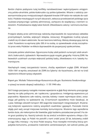 Bardzo chętnie podsycano tutaj konflikty narodowościowe i wykorzystywano antagoni-
zmy polsko-ukraińskie, polsko-białoruskie czy polsko-żydowskie. Witanie z radością czer-
wonoarmistów przez mniejszościowych obywateli kresów II RP także nie należało do rzad-
kości. Polaków mieszkających na tych obszarach, zwłaszcza przedstawicieli polskiego życia
naukowo-artystycznego i polskiej administracji, zachęcano do współpracy z reżimem ra-
dzieckim. Prześladowania objęły także Kościół. Zlikwidowano zakony i seminaria duchow-
ne.
Przejęcie władzy przez administrację radziecką doprowadziło do nacjonalizacji zakładów
przemysłowych, banków, większych sklepów, restauracji. W wyjątkowo trudnej sytuacji
znaleźli się ich dawni właściciele. Na wsi tworzono kołchozy. Walutą obowiązującą stał się
rubel. Pozwolono na wymianę tylko 300 zł na osobę, co spowodowało utratę oszczędno-
ści przez wielu Polaków i w efekcie doprowadziło do pauperyzacji społeczeństwa.
Ucierpiało polskie szkolnictwo. Ograniczono liczbę szkół polskich na korzyść szkół ukraiń-
skich, białoruskich, żydowskich. Wprowadzono język rosyjski, geografię i historię ZSRR. Na
lwowskich uczelniach usunięto większość polskiej kadry, zlikwidowano m.in. katedry hu-
manistyczne.
Niechętnych nowej rzeczywistości karano, choćby wywózkami w głąb ZSRR. W latach
1939–1941 w wyniku aresztowań do ZSRR (na Syberię i do Kazachstanu, ale też na Ural)
wywieziono kilkaset tysięcy obywateli.
Raport gen. Michała Tokarzewskiego-Karaszewicza dla gen. Kazimierza Sosnkowskiego
o sytuacji na terenie okupacji radzieckiej z 11 III 1940 roku
Od 9 lutego począwszy nastąpiło masowe wywożenie w głąb Rosji elementu pracującego
dawniej nie tylko politycznie, ale i społecznie, i gospodarczo. Inteligencję wywieziono już
poprzednio. Wywożono całe rodziny, starców, kobiety i nawet najmniejsze dzieci, zosta-
wiając pół godziny na spakowanie się. O rozmiarach wysiedlenia może świadczyć, że
z pow. lidzkiego odszedł transport 300 wagonów towarowych nieogrzewanych. W pierw-
szej kolejności wywieziono rodziny wszystkich osadników i gajowych. Pozostałe mienie
objęły pod swój zarząd miejscowe komitety komunistyczne. Wrażenie tego wysiedlenia
bardzo duże, ale niekorzystne dla Sowietów, gdyż każdemu posiadaczowi ponad 5 ha zie-
mi grozi podobny los. Nastrój ludności da się streścić w krótkim wyrażeniu chłopa z Dzi-
snienszczyzny: tego, co Polaki nie potrafili z nami zrobić przez 20 lat, bolszewicy zrobili
w ciągu kilku miesięcy – my teraz Polaki wszyscy. Poza niezwykle minimalną ilością sym-
patyków komunizmu, przeważnie materialnie zainteresowanych, tak ludność polska, jak
Dwie okupacje
621
 