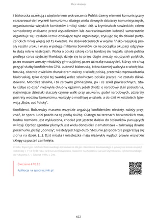 Źródło: Raport gen. Michała Tokarzewskiego-Karaszewicza dla gen. Kazimierza Sosnkowskiego o sytuacji na terenie okupacji
radzieckiej z 11 III 1940 roku, [w:] Dariusz Ostapowicz, Sławomir Suchodolski, Dariusz Szymikowski, Od Hammurabiego
do Fukuyamy, t. 1, Gdańsk 1999, s. 246.
Ćwiczenie 4.10.12
Aplikacja na epodreczniki.pl
i białoruska oczekują z utęsknieniem wskrzeszenia Polski; dawny element komunistyczny
rozczarował się i wyrzekł komunizmu, dlatego wielu dawnych działaczy komunistycznych,
organizatorów wiejskich komitetów i milicji siedzi dziś w kryminałach sowieckich; celem
samoobrony w obawie przed wysiedleniem lub zaaresztowaniem ludność samorzutnie
organizuje się i zakłada licznie działające tajne organizacje, szykując się do działań party-
zanckich mniej więcej od 15 kwietnia. Po doświadczeniach w wojnie fińsko-rosyjskiej pry-
sły resztki uroku i wiary w potęgę militarna Sowietów, co na początku okupacji odgrywa-
ło dużą rolę w nastrojach. Walka o polską szkołę coraz bardziej się rozpala, szkoła polska
podlega coraz szybszej likwidacji; dzieje się to przez ciągłe areszty nauczycieli polskich,
przez masowe areszty młodzieży gimnazjalnej, przez ucieczkę nauczycieli, którzy nie chcą
przyjąć służby konfidentów GPU. Ludność białoruską, która dawniej walczyła o szkołę bia-
łoruską, obecnie z wielkim charakterem walczy o szkołę polską, przeciwko wprowadzaniu
białoruskiej, tylko dzięki tej twardej walce szkolnictwo polskie jeszcze nie zostało zlikwi-
dowane. Młodzież szkolna, i to zarówno gimnazjalna, jak i ze szkół powszechnych, zda-
ła i zdaje co dzień niezwykle chlubny egzamin, jeżeli chodzi o narodowy stan posiadania,
najmniejsze dzieciaki staczały czynne walki przy usuwaniu godeł narodowych, zdzierały
portrety wodzów komunizmu, walczyły o modlitwę w szkole, a do dziś w kościołach śpie-
wają „Boże, coś Polskę”.
Konfidenci. Bolszewicy masowo wszędzie angażują konfidentów; niestety, należy przy-
znać, że sporo ludzi poszło na tę podłą służbę. Dlatego na terenach bolszewickich swo-
bodna rozmowa jest wykluczona, chociaż jest jeszcze daleko do stosunków panujących
w Rosji. Oprócz agentów płatnych jest wielu donosicieli z amatorstwa – załatwiają dawne
porachunki, pisząc „donosy”, niestety jest tego dużo. Stosunki gospodarcze pogarszają się
z dnia na dzień. [...]. Dziś miasta i miasteczka mają niezwykły wygląd: prawie wszystkie
sklepy są puste i zamknięte.
Dwie okupacje
622
 