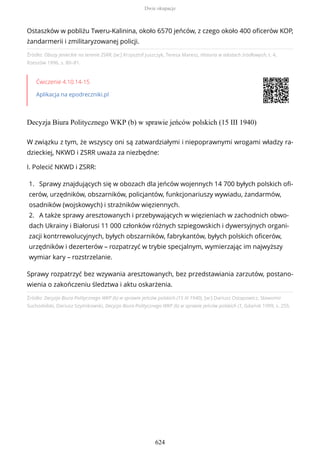 Źródło: Obozy jenieckie na terenie ZSRR, [w:] Krzysztof Juszczyk, Teresa Maresz, Historia w tekstach źródłowych, t. 4,
Rzeszów 1996, s. 80–81.
Ćwiczenie 4.10.14-15
Aplikacja na epodreczniki.pl
Decyzja Biura Politycznego WKP (b) w sprawie jeńców polskich (15 III 1940)
Źródło: Decyzja Biura Politycznego WKP (b) w sprawie jeńców polskich (15 III 1940), [w:] Dariusz Ostapowicz, Sławomir
Suchodolski, Dariusz Szymikowski, Decyzja Biura Politycznego WKP (b) w sprawie jeńców polskich (1, Gdańsk 1999, s. 255.
Ostaszków w pobliżu Tweru-Kalinina, około 6570 jeńców, z czego około 400 oficerów KOP,
żandarmerii i zmilitaryzowanej policji.
W związku z tym, że wszyscy oni są zatwardziałymi i niepoprawnymi wrogami władzy ra-
dzieckiej, NKWD i ZSRR uważa za niezbędne:
I. Polecić NKWD i ZSRR:
1. Sprawy znajdujących się w obozach dla jeńców wojennych 14 700 byłych polskich ofi-
cerów, urzędników, obszarników, policjantów, funkcjonariuszy wywiadu, żandarmów,
osadników (wojskowych) i strażników więziennych.
2. A także sprawy aresztowanych i przebywających w więzieniach w zachodnich obwo-
dach Ukrainy i Białorusi 11 000 członków różnych szpiegowskich i dywersyjnych organi-
zacji kontrrewolucyjnych, byłych obszarników, fabrykantów, byłych polskich oficerów,
urzędników i dezerterów – rozpatrzyć w trybie specjalnym, wymierzając im najwyższy
wymiar kary – rozstrzelanie.
Sprawy rozpatrzyć bez wzywania aresztowanych, bez przedstawiania zarzutów, postano-
wienia o zakończeniu śledztwa i aktu oskarżenia.
Dwie okupacje
624
 