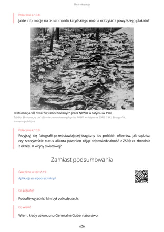 Polecenie 4.10.8
Jakie informacje na temat mordu katyńskiego można odczytać z powyższego plakatu?
Ekshumacja ciał oficerów zamordowanych przez NKWD w Katyniu w 1940
Źródło: Ekshumacja ciał oficerów zamordowanych przez NKWD w Katyniu w 1940, 1943, Fotografia,
domena publiczna
Polecenie 4.10.9
Przyjrzyj się fotografii przedstawiającej tragiczny los polskich oficerów. Jak sądzisz,
czy rzeczywiście status alianta powinien zdjąć odpowiedzialność z ZSRR za zbrodnie
z okresu II wojny światowej?
Zamiast podsumowania
Ćwiczenie 4.10.17-19
Aplikacja na epodreczniki.pl
Co potrafię?
Potrafię wyjaśnić, kim był volksdeutsch.
Co wiem?
Wiem, kiedy utworzono Generalne Gubernatorstwo.
Dwie okupacje
626
 