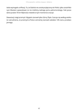 także wymagało unifikacji. To, że Gdańsk nie został przyłączony do Polski, tylko został Wol-
nym Miastem spowodował, że nie mieliśmy żadnego portu pełnomorskiego. Fakt posia-
dania prawie 70 km Wybrzeża niewiele w tym momencie znaczył.
Dewastacji uległ przemysł. Wyjątek stanowił tylko Górny Śląsk. Szacuje się według wielko-
ści zatrudnienia, że przemysł w Polsce centralnej stanowił zaledwie 14% stanu przedwo-
jennego.
II Rzeczpospolita - problemy integracji i odbudowy
62
 