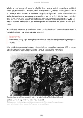 władze antysanacyjne. Ich stosunki z Polską, kiedy u steru polityki zagranicznej stał Józef
Beck, były nie najlepsze. Zbliżenie, które nastąpiło między Francją i Polską pod koniec lat
30., nie tyle miało związek ze wzrostem sympatii, ile wynikało z obaw przed wybuchem
wojny. Również przebywający za granicą działacze antysanacyjni chcieli zmiany rządu. Na-
ciski na rząd rumuński okazały się skuteczne. Wykorzystano fakt, że prezydent wydał ode-
zwę do narodu. Uznano to za „działalność polityczną” i zatrzymano polskie władze w Ru-
munii.
W tej sytuacji prezydent Ignacy Mościcki skorzystał z uprawnień, które dawała mu Konsty-
tucja kwietniowa, i wyznaczył swojego następcę.
Polecenie 4.11.2
Przypomnij, który zapis Konstytucji kwietniowej pozwalał prezydentowi wyznaczyć na-
stępcę.
Jako kandydata na stanowisko prezydenta Mościcki wskazał ambasadora II RP w Rzymie
Bolesława Wieniawę-Długoszowskiego. Francuzi nie uznali tej nominacji.
Bolesław Wieniawa-Długoszowski (trzeci od lewej), obok Józef Beck (drugi od lewej)
podczas spotkania legionistów w Krakowie w latach 30.
Źródło: Bolesław Wieniawa-Długoszowski (trzeci od lewej), obok Józef Beck (drugi od lewej) podczas spo-
tkania legionistów w Krakowie w latach 30., Fotografia, domena publiczna
Rząd polski na uchodźstwie
630
 