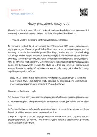 Ćwiczenie 4.11.1
Aplikacja na epodreczniki.pl
Nowy prezydent, nowy rząd
Aby nie przedłużać impasu, Mościcki wskazał kolejnego kandydata: przebywającego już
we Francji prezesa Światowego Związku Polaków Władysława Raczkiewicza.
– sytuacja, w której nie można kontynuować (rozwijać) działania.
Ta nominacja nie budziła już kontrowersji, toteż 30 września 1939 roku został on zaprzy-
siężony w Paryżu. Również w tym dniu Raczkiewicz wyznaczył na stanowisko premiera po-
wołanego przez siebie rządu Władysława Sikorskiego, powierzając mu ponadto funkcję
naczelnego wodza. Podporami politycznymi rządu były: Stronnictwo Narodowe, Stronnic-
two Pracy, Stronnictwo Ludowe, PPS-WRN. Mimo niechęci do środowiska sanacyjnego sta-
rano się stworzyć rząd koalicyjny. Ministrem spraw zagranicznych został August Zaleski,
poprzednik Becka w tymże resorcie. Nie obyło się jednak bez rozliczeń z przedwojenną
władzą. Starano się wyciągnąć konsekwencje wobec tych, którzy, jak podkreślono, przy-
czynili się do upadku państwa.
(1883–1972) – ekonomista, polski polityk, minister spraw zagranicznych w rządach sa-
nacji w latach 1926–1932. Członek rządu polskiego na emigracji, pełnił także funkcję
ministra spraw zagranicznych, prezydent RP na uchodźstwie.
Główne cele działalności rządu
[...] Można w miarę potrzeby w rozmowach precyzować cele naszego rządu, jak następuje:
a. Poprzez energiczną akcję i stałe wysiłki utrzymywać kontakt jak najbliższy z narodem
[...].
b. Prowadzić aktywnie dalszą walkę zbrojną na lądzie, na morzu i w powietrzu przy boku
Francji i Anglii jako pełnoprawne państwo sojusznicze.
c. Poprzez stały i bliski kontakt i współpracę z aliantami tak opracować i uzgodnić warunki
przyszłego pokoju… [w którym] silna, demokratyczna Polska, o bezpiecznych granicach,
jest warunkiem niezbędnym.
Rząd polski na uchodźstwie
631
 