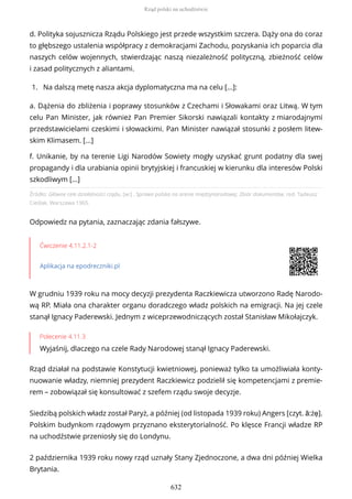 Źródło: Główne cele działalności rządu, [w:] , Sprawa polska na arenie międzynarodowej. Zbiór dokumentów, red. Tadeusz
Cieślak, Warszawa 1965.
Odpowiedz na pytania, zaznaczając zdania fałszywe.
Ćwiczenie 4.11.2.1-2
Aplikacja na epodreczniki.pl
W grudniu 1939 roku na mocy decyzji prezydenta Raczkiewicza utworzono Radę Narodo-
wą RP. Miała ona charakter organu doradczego władz polskich na emigracji. Na jej czele
stanął Ignacy Paderewski. Jednym z wiceprzewodniczących został Stanisław Mikołajczyk.
Polecenie 4.11.3
Wyjaśnij, dlaczego na czele Rady Narodowej stanął Ignacy Paderewski.
Rząd działał na podstawie Konstytucji kwietniowej, ponieważ tylko ta umożliwiała konty-
nuowanie władzy, niemniej prezydent Raczkiewicz podzielił się kompetencjami z premie-
rem – zobowiązał się konsultować z szefem rządu swoje decyzje.
Siedzibą polskich władz został Paryż, a później (od listopada 1939 roku) Angers [czyt. ã:żẹ].
Polskim budynkom rządowym przyznano eksterytorialność. Po klęsce Francji władze RP
na uchodźstwie przeniosły się do Londynu.
2 października 1939 roku nowy rząd uznały Stany Zjednoczone, a dwa dni później Wielka
Brytania.
d. Polityka sojusznicza Rządu Polskiego jest przede wszystkim szczera. Dąży ona do coraz
to głębszego ustalenia współpracy z demokracjami Zachodu, pozyskania ich poparcia dla
naszych celów wojennych, stwierdzając naszą niezależność polityczną, zbieżność celów
i zasad politycznych z aliantami.
1. Na dalszą metę nasza akcja dyplomatyczna ma na celu [...]:
a. Dążenia do zbliżenia i poprawy stosunków z Czechami i Słowakami oraz Litwą. W tym
celu Pan Minister, jak również Pan Premier Sikorski nawiązali kontakty z miarodajnymi
przedstawicielami czeskimi i słowackimi. Pan Minister nawiązał stosunki z posłem litew-
skim Klimasem. [...]
f. Unikanie, by na terenie Ligi Narodów Sowiety mogły uzyskać grunt podatny dla swej
propagandy i dla urabiania opinii brytyjskiej i francuskiej w kierunku dla interesów Polski
szkodliwym [...]
Rząd polski na uchodźstwie
632
 