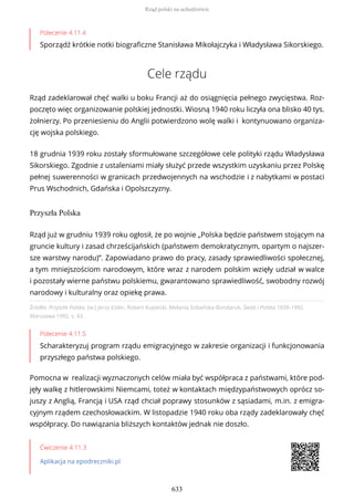 Polecenie 4.11.4
Sporządź krótkie notki biograficzne Stanisława Mikołajczyka i Władysława Sikorskiego.
Cele rządu
Rząd zadeklarował chęć walki u boku Francji aż do osiągnięcia pełnego zwycięstwa. Roz-
poczęto więc organizowanie polskiej jednostki. Wiosną 1940 roku liczyła ona blisko 40 tys.
żołnierzy. Po przeniesieniu do Anglii potwierdzono wolę walki i kontynuowano organiza-
cję wojska polskiego.
18 grudnia 1939 roku zostały sformułowane szczegółowe cele polityki rządu Władysława
Sikorskiego. Zgodnie z ustaleniami miały służyć przede wszystkim uzyskaniu przez Polskę
pełnej suwerenności w granicach przedwojennych na wschodzie i z nabytkami w postaci
Prus Wschodnich, Gdańska i Opolszczyzny.
Przyszła Polska
Źródło: Przyszła Polska, [w:] Jerzy Eisler, Robert Kupiecki, Melania Sobańska-Bondaruk, Świat i Polska 1939–1992,
Warszawa 1992, s. 43.
Polecenie 4.11.5
Scharakteryzuj program rządu emigracyjnego w zakresie organizacji i funkcjonowania
przyszłego państwa polskiego.
Pomocna w realizacji wyznaczonych celów miała być współpraca z państwami, które pod-
jęły walkę z hitlerowskimi Niemcami, toteż w kontaktach międzypaństwowych oprócz so-
juszy z Anglią, Francją i USA rząd chciał poprawy stosunków z sąsiadami, m.in. z emigra-
cyjnym rządem czechosłowackim. W listopadzie 1940 roku oba rządy zadeklarowały chęć
współpracy. Do nawiązania bliższych kontaktów jednak nie doszło.
Ćwiczenie 4.11.3
Aplikacja na epodreczniki.pl
Rząd już w grudniu 1939 roku ogłosił, że po wojnie „Polska będzie państwem stojącym na
gruncie kultury i zasad chrześcijańskich (państwem demokratycznym, opartym o najszer-
sze warstwy narodu)”. Zapowiadano prawo do pracy, zasady sprawiedliwości społecznej,
a tym mniejszościom narodowym, które wraz z narodem polskim wzięły udział w walce
i pozostały wierne państwu polskiemu, gwarantowano sprawiedliwość, swobodny rozwój
narodowy i kulturalny oraz opiekę prawa.
Rząd polski na uchodźstwie
633
 