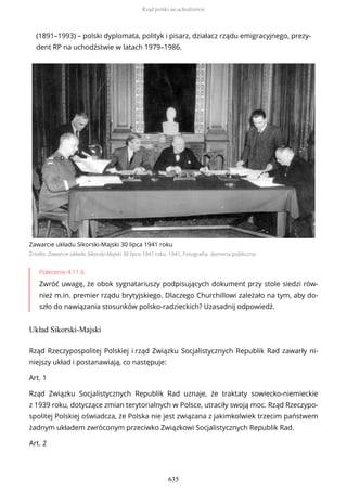 (1891–1993) – polski dyplomata, polityk i pisarz, działacz rządu emigracyjnego, prezy-
dent RP na uchodźstwie w latach 1979–1986.
Zawarcie układu Sikorski-Majski 30 lipca 1941 roku
Źródło: Zawarcie układu Sikorski-Majski 30 lipca 1941 roku, 1941, Fotografia, domena publiczna
Polecenie 4.11.6
Zwróć uwagę, że obok sygnatariuszy podpisujących dokument przy stole siedzi rów-
nież m.in. premier rządu brytyjskiego. Dlaczego Churchillowi zależało na tym, aby do-
szło do nawiązania stosunków polsko-radzieckich? Uzasadnij odpowiedź.
Układ Sikorski-Majski
Rząd Rzeczypospolitej Polskiej i rząd Związku Socjalistycznych Republik Rad zawarły ni-
niejszy układ i postanawiają, co następuje:
Art. 1
Rząd Związku Socjalistycznych Republik Rad uznaje, że traktaty sowiecko-niemieckie
z 1939 roku, dotyczące zmian terytorialnych w Polsce, utraciły swoją moc. Rząd Rzeczypo-
spolitej Polskiej oświadcza, że Polska nie jest związana z jakimkolwiek trzecim państwem
żadnym układem zwróconym przeciwko Związkowi Socjalistycznych Republik Rad.
Art. 2
Rząd polski na uchodźstwie
635
 