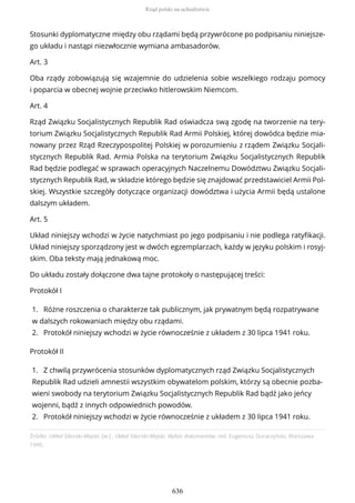Źródło: Układ Sikorski-Majski, [w:] , Układ Sikorski-Majski. Wybór dokumentów, red. Eugeniusz Duraczyński, Warszawa
1990.
Stosunki dyplomatyczne między obu rządami będą przywrócone po podpisaniu niniejsze-
go układu i nastąpi niezwłocznie wymiana ambasadorów.
Art. 3
Oba rządy zobowiązują się wzajemnie do udzielenia sobie wszelkiego rodzaju pomocy
i poparcia w obecnej wojnie przeciwko hitlerowskim Niemcom.
Art. 4
Rząd Związku Socjalistycznych Republik Rad oświadcza swą zgodę na tworzenie na tery-
torium Związku Socjalistycznych Republik Rad Armii Polskiej, której dowódca będzie mia-
nowany przez Rząd Rzeczypospolitej Polskiej w porozumieniu z rządem Związku Socjali-
stycznych Republik Rad. Armia Polska na terytorium Związku Socjalistycznych Republik
Rad będzie podlegać w sprawach operacyjnych Naczelnemu Dowództwu Związku Socjali-
stycznych Republik Rad, w składzie którego będzie się znajdować przedstawiciel Armii Pol-
skiej. Wszystkie szczegóły dotyczące organizacji dowództwa i użycia Armii będą ustalone
dalszym układem.
Art. 5
Układ niniejszy wchodzi w życie natychmiast po jego podpisaniu i nie podlega ratyfikacji.
Układ niniejszy sporządzony jest w dwóch egzemplarzach, każdy w języku polskim i rosyj-
skim. Oba teksty mają jednakową moc.
Do układu zostały dołączone dwa tajne protokoły o następującej treści:
Protokół I
1. Różne roszczenia o charakterze tak publicznym, jak prywatnym będą rozpatrywane
w dalszych rokowaniach między obu rządami.
2. Protokół niniejszy wchodzi w życie równocześnie z układem z 30 lipca 1941 roku.
Protokół II
1. Z chwilą przywrócenia stosunków dyplomatycznych rząd Związku Socjalistycznych
Republik Rad udzieli amnestii wszystkim obywatelom polskim, którzy są obecnie pozba-
wieni swobody na terytorium Związku Socjalistycznych Republik Rad bądź jako jeńcy
wojenni, bądź z innych odpowiednich powodów.
2. Protokół niniejszy wchodzi w życie równocześnie z układem z 30 lipca 1941 roku.
Rząd polski na uchodźstwie
636
 