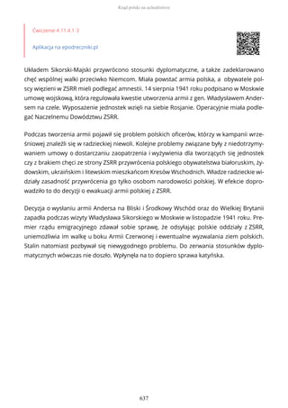Ćwiczenie 4.11.4.1-3
Aplikacja na epodreczniki.pl
Układem Sikorski-Majski przywrócono stosunki dyplomatyczne, a także zadeklarowano
chęć wspólnej walki przeciwko Niemcom. Miała powstać armia polska, a obywatele pol-
scy więzieni w ZSRR mieli podlegać amnestii. 14 sierpnia 1941 roku podpisano w Moskwie
umowę wojskową, która regulowała kwestie utworzenia armii z gen. Władysławem Ander-
sem na czele. Wyposażenie jednostek wzięli na siebie Rosjanie. Operacyjnie miała podle-
gać Naczelnemu Dowództwu ZSRR.
Podczas tworzenia armii pojawił się problem polskich oficerów, którzy w kampanii wrze-
śniowej znaleźli się w radzieckiej niewoli. Kolejne problemy związane były z niedotrzymy-
waniem umowy o dostarczaniu zaopatrzenia i wyżywienia dla tworzących się jednostek
czy z brakiem chęci ze strony ZSRR przywrócenia polskiego obywatelstwa białoruskim, ży-
dowskim, ukraińskim i litewskim mieszkańcom Kresów Wschodnich. Władze radzieckie wi-
działy zasadność przywrócenia go tylko osobom narodowości polskiej. W efekcie dopro-
wadziło to do decyzji o ewakuacji armii polskiej z ZSRR.
Decyzja o wysłaniu armii Andersa na Bliski i Środkowy Wschód oraz do Wielkiej Brytanii
zapadła podczas wizyty Władysława Sikorskiego w Moskwie w listopadzie 1941 roku. Pre-
mier rządu emigracyjnego zdawał sobie sprawę, że odsyłając polskie oddziały z ZSRR,
uniemożliwia im walkę u boku Armii Czerwonej i ewentualne wyzwalania ziem polskich.
Stalin natomiast pozbywał się niewygodnego problemu. Do zerwania stosunków dyplo-
matycznych wówczas nie doszło. Wpłynęła na to dopiero sprawa katyńska.
Rząd polski na uchodźstwie
637
 