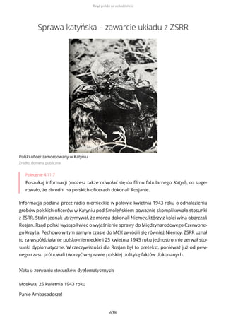 Sprawa katyńska – zawarcie układu z ZSRR
Polski oficer zamordowany w Katyniu
Źródło: domena publiczna
Polecenie 4.11.7
Poszukaj informacji (możesz także odwołać się do filmu fabularnego Katyń), co suge-
rowało, że zbrodni na polskich oficerach dokonali Rosjanie.
Informacja podana przez radio niemieckie w połowie kwietnia 1943 roku o odnalezieniu
grobów polskich oficerów w Katyniu pod Smoleńskiem poważnie skomplikowała stosunki
z ZSRR. Stalin jednak utrzymywał, że mordu dokonali Niemcy, którzy z kolei winą obarczali
Rosjan. Rząd polski wystąpił więc o wyjaśnienie sprawy do Międzynarodowego Czerwone-
go Krzyża. Pechowo w tym samym czasie do MCK zwrócili się również Niemcy. ZSRR uznał
to za współdziałanie polsko-niemieckie i 25 kwietnia 1943 roku jednostronnie zerwał sto-
sunki dyplomatyczne. W rzeczywistości dla Rosjan był to pretekst, ponieważ już od pew-
nego czasu próbowali tworzyć w sprawie polskiej politykę faktów dokonanych.
Nota o zerwaniu stosunków dyplomatycznych
Moskwa, 25 kwietnia 1943 roku
Panie Ambasadorze!
Rząd polski na uchodźstwie
638
 