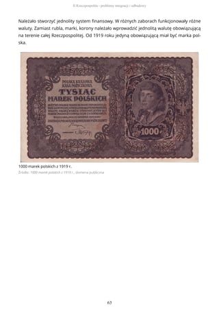 Należało stworzyć jednolity system finansowy. W różnych zaborach funkcjonowały różne
waluty. Zamiast rubla, marki, korony należało wprowadzić jednolitą walutę obowiązującą
na terenie całej Rzeczpospolitej. Od 1919 roku jedyną obowiązującą miał być marka pol-
ska.
1000 marek polskich z 1919 r.
Źródło: 1000 marek polskich z 1919 r., domena publiczna
II Rzeczpospolita - problemy integracji i odbudowy
63
 